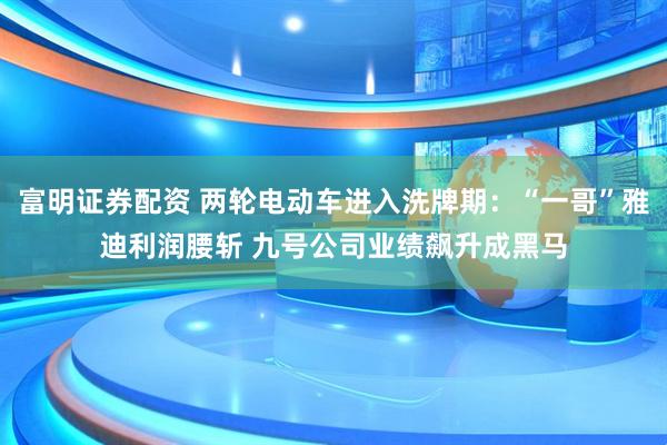 富明证券配资 两轮电动车进入洗牌期：“一哥”雅迪利润腰斩 九号公司业绩飙升成黑马