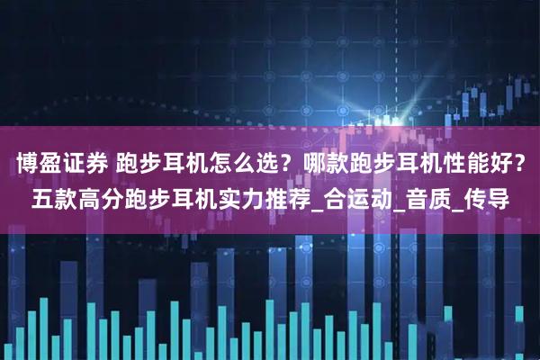博盈证券 跑步耳机怎么选？哪款跑步耳机性能好？五款高分跑步耳机实力推荐_合运动_音质_传导