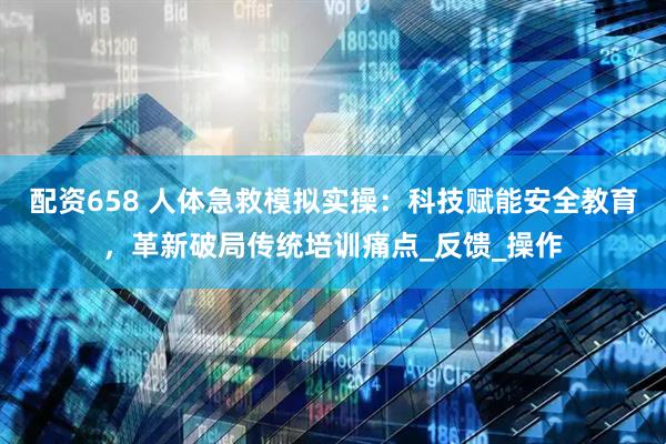 配资658 人体急救模拟实操：科技赋能安全教育，革新破局传统培训痛点_反馈_操作