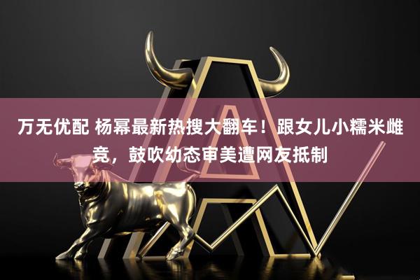 万无优配 杨幂最新热搜大翻车！跟女儿小糯米雌竞，鼓吹幼态审美遭网友抵制