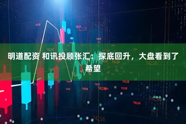 明道配资 和讯投顾张汇：探底回升，大盘看到了希望