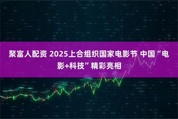 聚富人配资 2025上合组织国家电影节 中国“电影+科技”精彩亮相