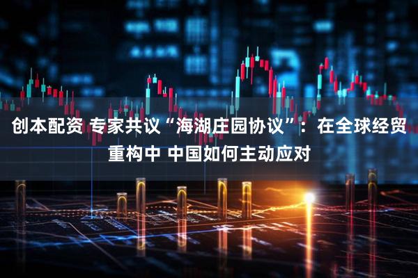 创本配资 专家共议“海湖庄园协议”：在全球经贸重构中 中国如何主动应对