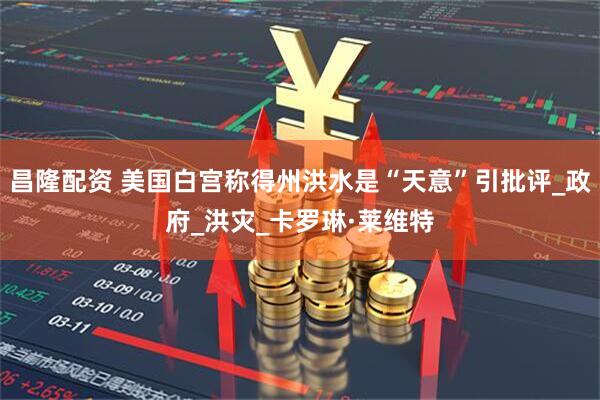 昌隆配资 美国白宫称得州洪水是“天意”引批评_政府_洪灾_卡罗琳·莱维特
