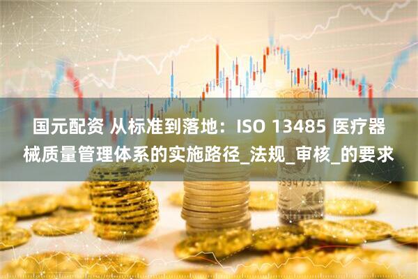国元配资 从标准到落地：ISO 13485 医疗器械质量管理体系的实施路径_法规_审核_的要求