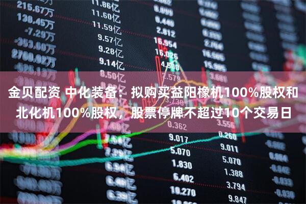 金贝配资 中化装备：拟购买益阳橡机100%股权和北化机100%股权，股票停牌不超过10个交易日