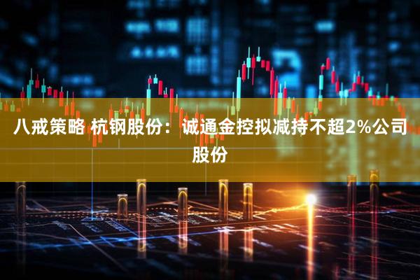 八戒策略 杭钢股份：诚通金控拟减持不超2%公司股份