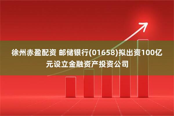 徐州赤盈配资 邮储银行(01658)拟出资100亿元设立金融资产投资公司