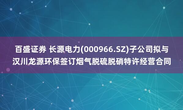 百盛证券 长源电力(000966.SZ)子公司拟与汉川龙源环保签订烟气脱硫脱硝特许经营合同