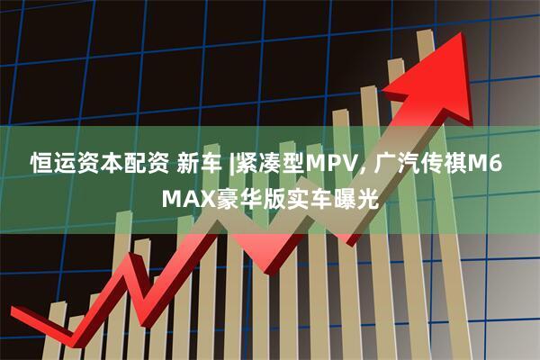 恒运资本配资 新车 |紧凑型MPV, 广汽传祺M6 MAX豪华版实车曝光