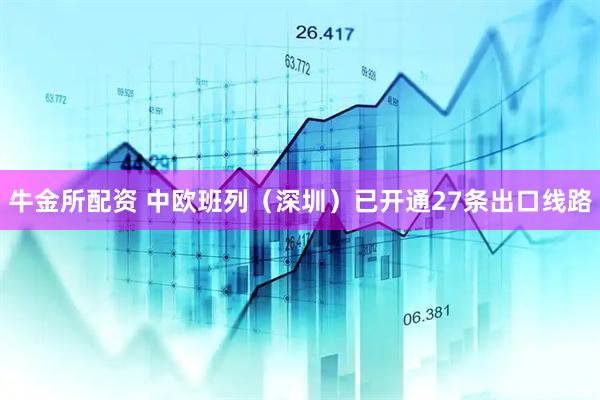 牛金所配资 中欧班列（深圳）已开通27条出口线路