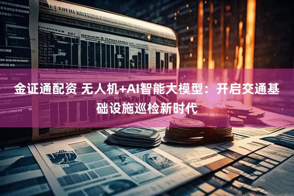 金证通配资 无人机+AI智能大模型：开启交通基础设施巡检新时代