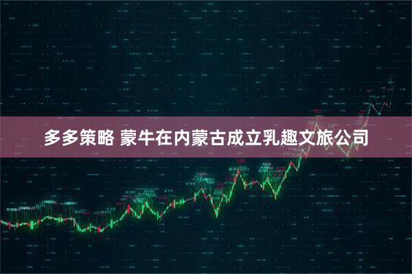 多多策略 蒙牛在内蒙古成立乳趣文旅公司