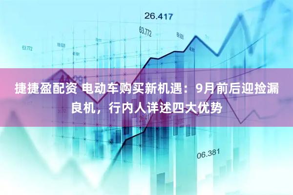 捷捷盈配资 电动车购买新机遇：9月前后迎捡漏良机，行内人详述四大优势