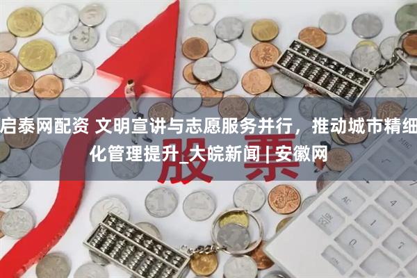 启泰网配资 文明宣讲与志愿服务并行，推动城市精细化管理提升_大皖新闻 | 安徽网