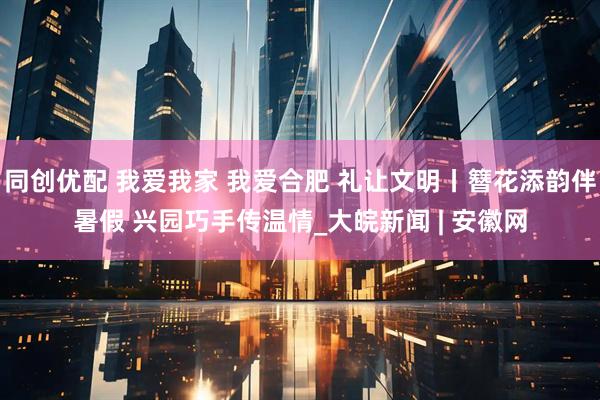 同创优配 我爱我家 我爱合肥 礼让文明丨簪花添韵伴暑假 兴园巧手传温情_大皖新闻 | 安徽网
