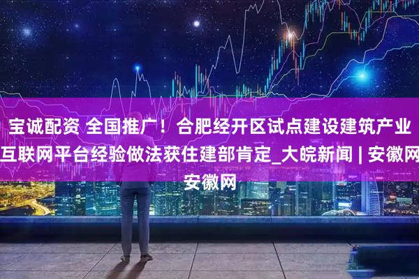 宝诚配资 全国推广！合肥经开区试点建设建筑产业互联网平台经验做法获住建部肯定_大皖新闻 | 安徽网