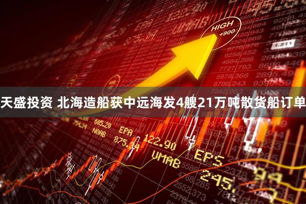 天盛投资 北海造船获中远海发4艘21万吨散货船订单