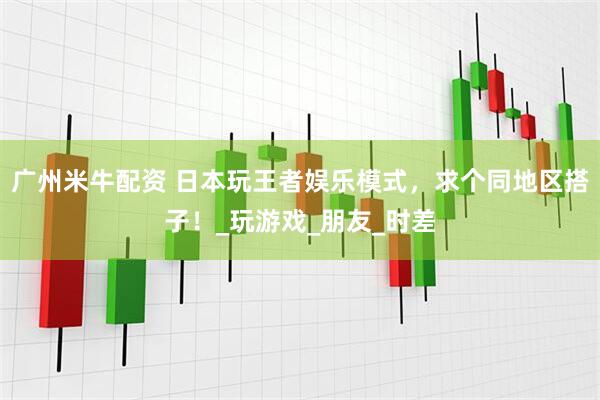 广州米牛配资 日本玩王者娱乐模式，求个同地区搭子！_玩游戏_朋友_时差