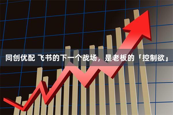 同创优配 飞书的下一个战场，是老板的「控制欲」