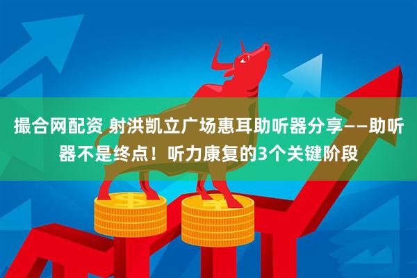 撮合网配资 射洪凯立广场惠耳助听器分享——助听器不是终点！听力康复的3个关键阶段