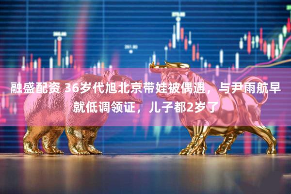 融盛配资 36岁代旭北京带娃被偶遇，与尹雨航早就低调领证，儿子都2岁了