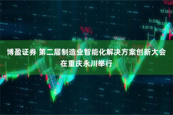 博盈证券 第二届制造业智能化解决方案创新大会在重庆永川举行
